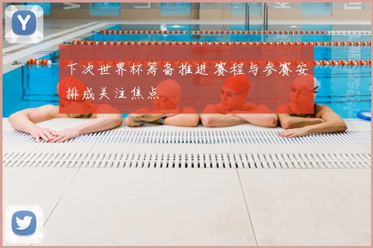 下次世界杯筹备推进 赛程与参赛安排成关注焦点